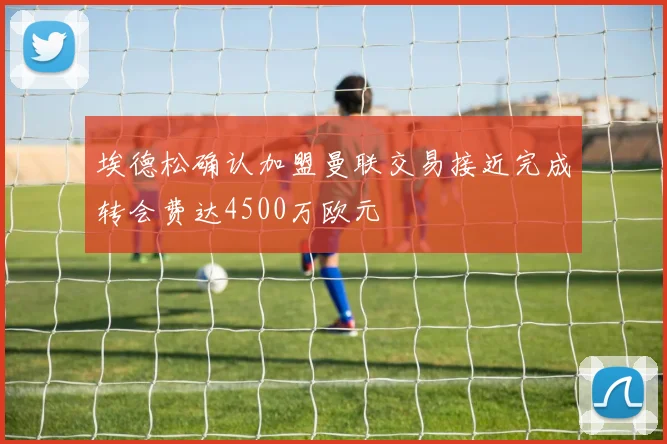 埃德松确认加盟曼联交易接近完成转会费达4500万欧元