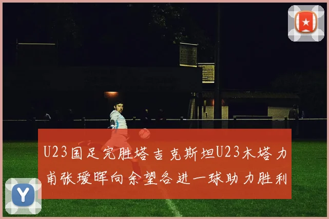 U23国足完胜塔吉克斯坦U23木塔力甫张瑷晖向余望各进一球助力胜利