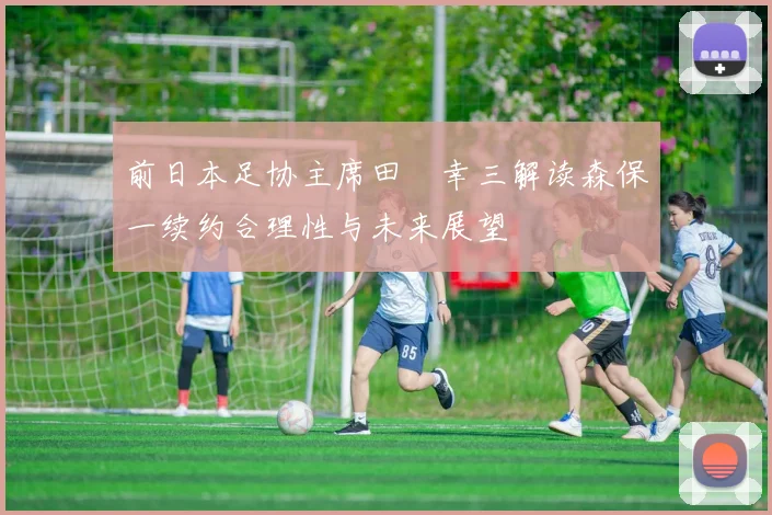 前日本足协主席田嶋幸三解读森保一续约合理性与未来展望