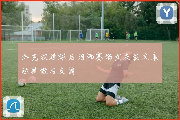 加克波进球后泪洒赛场女友发文表达骄傲与支持