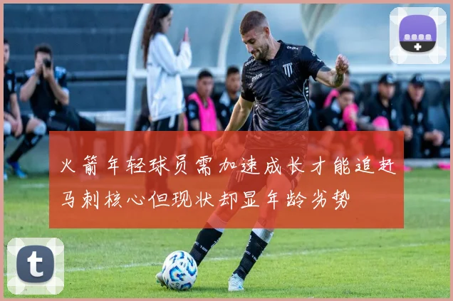 火箭年轻球员需加速成长才能追赶马刺核心但现状却显年龄劣势