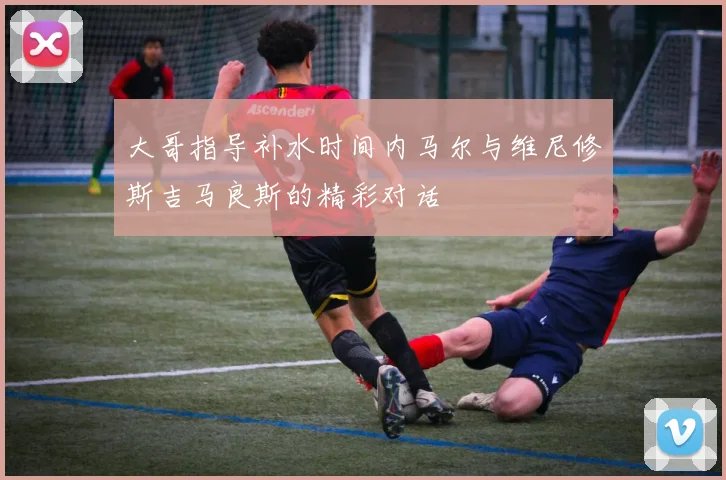 大哥指导补水时间内马尔与维尼修斯吉马良斯的精彩对话