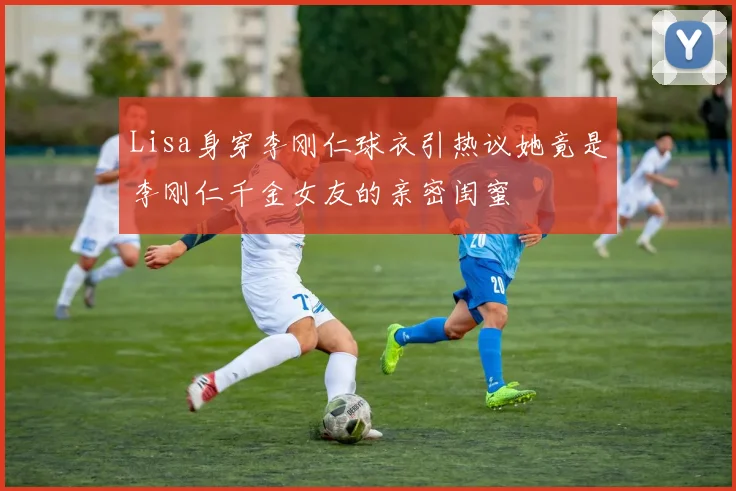 Lisa身穿李刚仁球衣引热议她竟是李刚仁千金女友的亲密闺蜜