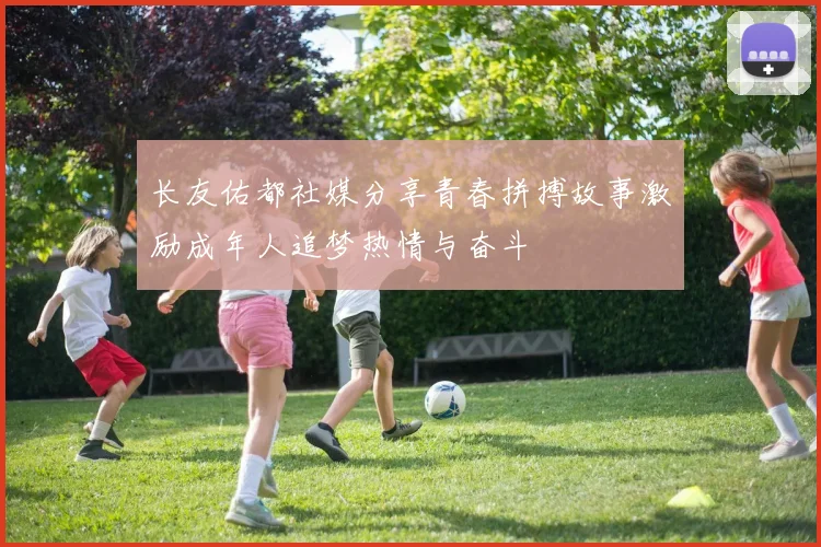 长友佑都社媒分享青春拼搏故事激励成年人追梦热情与奋斗