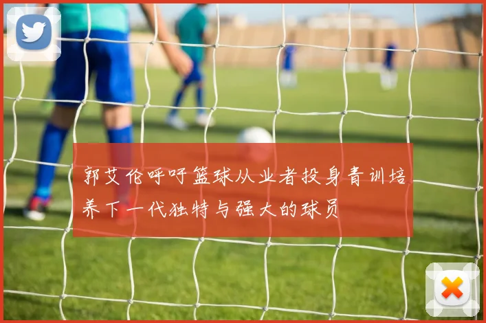 郭艾伦呼吁篮球从业者投身青训培养下一代独特与强大的球员