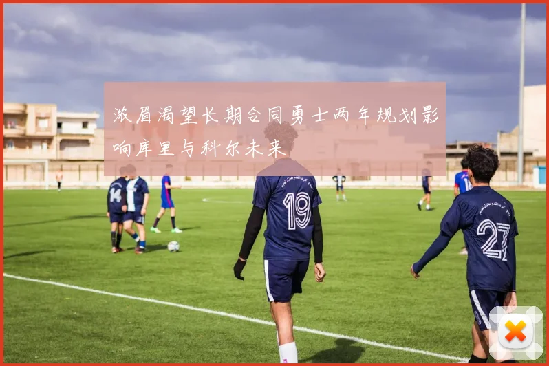 浓眉渴望长期合同勇士两年规划影响库里与科尔未来