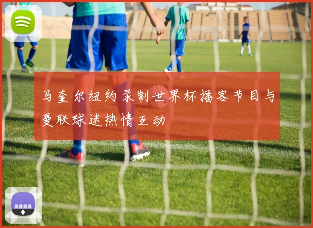 马奎尔纽约录制世界杯播客节目与曼联球迷热情互动