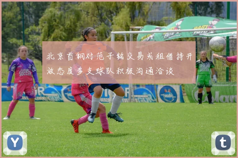 北京首钢对范子铭交易或租借持开放态度多支球队积极沟通洽谈