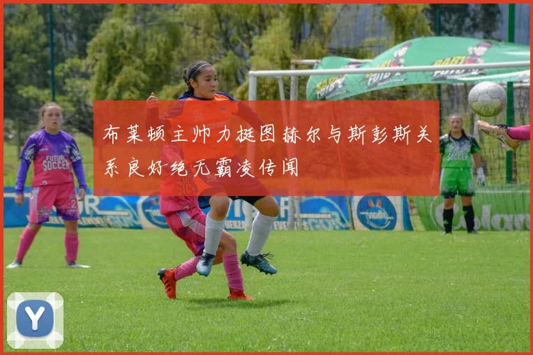 布莱顿主帅力挺图赫尔与斯彭斯关系良好绝无霸凌传闻