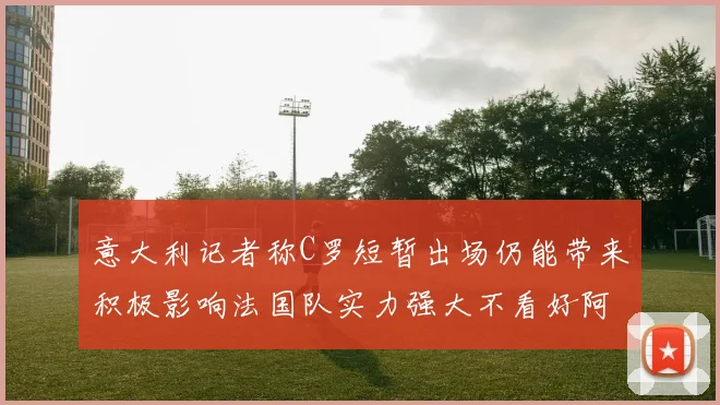 意大利记者称C罗短暂出场仍能带来积极影响法国队实力强大不看好阿根廷表现