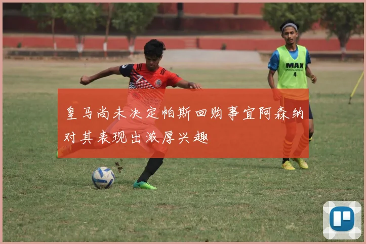 皇马尚未决定帕斯回购事宜阿森纳对其表现出浓厚兴趣